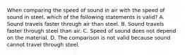 When comparing the speed of sound in air with the speed of sound in steel, which of the following statements is valid? A. Sound travels faster through air than steel. B. Sound travels faster through steel than air. C. Speed of sound does not depend on the material. D. The comparison is not valid because sound cannot travel through steel.