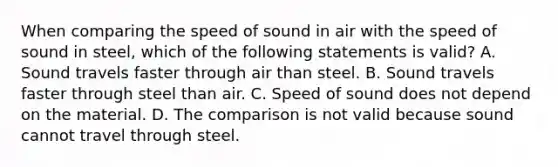 When comparing the speed of sound in air with the speed of sound in steel, which of the following statements is valid? A. Sound travels faster through air than steel. B. Sound travels faster through steel than air. C. Speed of sound does not depend on the material. D. The comparison is not valid because sound cannot travel through steel.