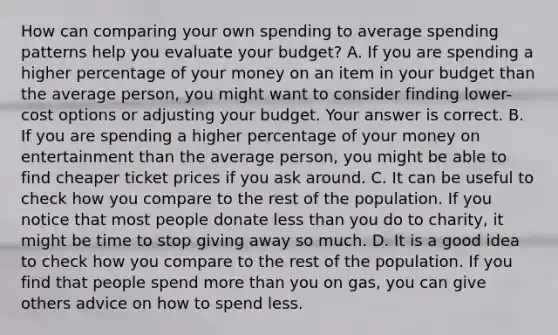 How can comparing your own spending to average spending patterns help you evaluate your​ budget? A. If you are spending a higher percentage of your money on an item in your budget than the average​ person, you might want to consider finding​ lower-cost options or adjusting your budget. Your answer is correct. B. If you are spending a higher percentage of your money on entertainment than the average​ person, you might be able to find cheaper ticket prices if you ask around. C. It can be useful to check how you compare to the rest of the population. If you notice that most people donate less than you do to​ charity, it might be time to stop giving away so much. D. It is a good idea to check how you compare to the rest of the population. If you find that people spend more than you on​ gas, you can give others advice on how to spend less.