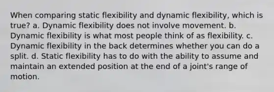 When comparing static flexibility and dynamic flexibility, which is true? a. Dynamic flexibility does not involve movement. b. Dynamic flexibility is what most people think of as flexibility. c. Dynamic flexibility in the back determines whether you can do a split. d. Static flexibility has to do with the ability to assume and maintain an extended position at the end of a joint's range of motion.