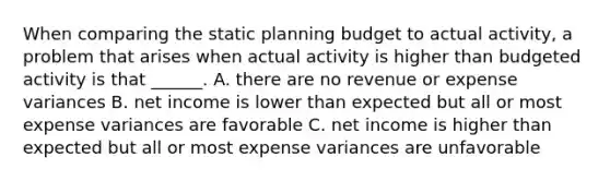 When comparing the static planning budget to actual activity, a problem that arises when actual activity is higher than budgeted activity is that ______. A. there are no revenue or expense variances B. net income is lower than expected but all or most expense variances are favorable C. net income is higher than expected but all or most expense variances are unfavorable