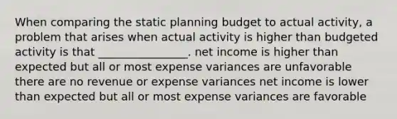 When comparing the static planning budget to actual activity, a problem that arises when actual activity is higher than budgeted activity is that ________________. net income is higher than expected but all or most expense variances are unfavorable there are no revenue or expense variances net income is lower than expected but all or most expense variances are favorable