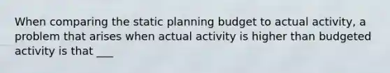 When comparing the static planning budget to actual activity, a problem that arises when actual activity is higher than budgeted activity is that ___