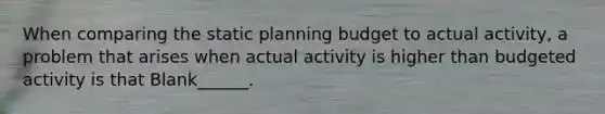 When comparing the static planning budget to actual activity, a problem that arises when actual activity is higher than budgeted activity is that Blank______.