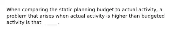 When comparing the static planning budget to actual activity, a problem that arises when actual activity is higher than budgeted activity is that ______.