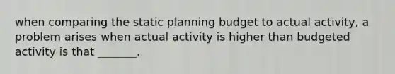 when comparing the static planning budget to actual activity, a problem arises when actual activity is higher than budgeted activity is that _______.