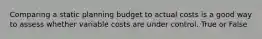 Comparing a static planning budget to actual costs is a good way to assess whether variable costs are under control. True or False