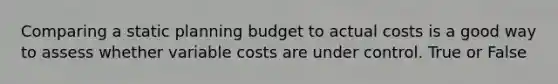 Comparing a static planning budget to actual costs is a good way to assess whether variable costs are under control. True or False