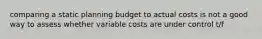 comparing a static planning budget to actual costs is not a good way to assess whether variable costs are under control t/f