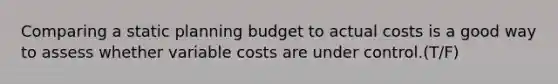 Comparing a static planning budget to actual costs is a good way to assess whether variable costs are under control.(T/F)