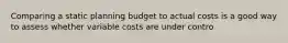 Comparing a static planning budget to actual costs is a good way to assess whether variable costs are under contro