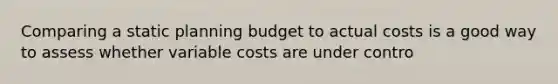 Comparing a static planning budget to actual costs is a good way to assess whether variable costs are under contro