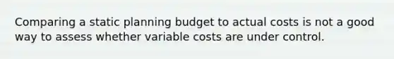 Comparing a static planning budget to actual costs is not a good way to assess whether variable costs are under control.