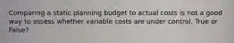 Comparing a static planning budget to actual costs is not a good way to assess whether variable costs are under control. True or False?