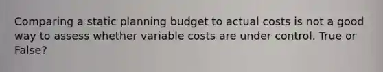 Comparing a static planning budget to actual costs is not a good way to assess whether variable costs are under control. True or False?