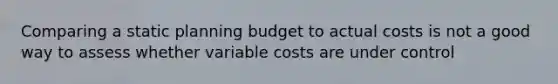 Comparing a static planning budget to actual costs is not a good way to assess whether variable costs are under control