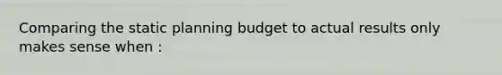 Comparing the static planning budget to actual results only makes sense when :