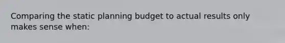 Comparing the static planning budget to actual results only makes sense when: