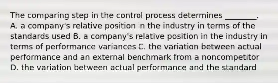 The comparing step in the control process determines ________. A. a company's relative position in the industry in terms of the standards used B. a company's relative position in the industry in terms of performance variances C. the variation between actual performance and an external benchmark from a noncompetitor D. the variation between actual performance and the standard