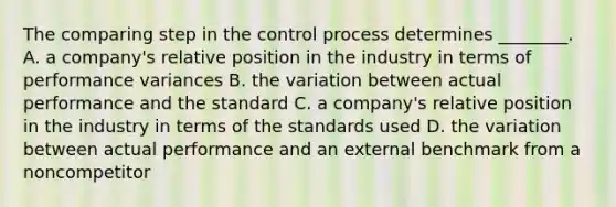 The comparing step in the control process determines ________. A. a company's relative position in the industry in terms of performance variances B. the variation between actual performance and the standard C. a company's relative position in the industry in terms of the standards used D. the variation between actual performance and an external benchmark from a noncompetitor