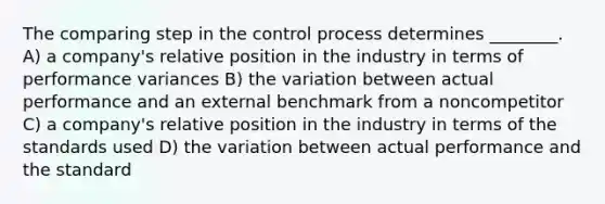 The comparing step in the control process determines ________. A) a company's relative position in the industry in terms of performance variances B) the variation between actual performance and an external benchmark from a noncompetitor C) a company's relative position in the industry in terms of the standards used D) the variation between actual performance and the standard