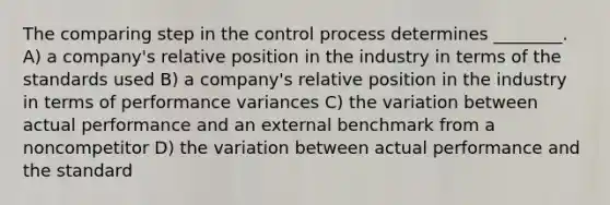 The comparing step in the control process determines ________. A) a company's relative position in the industry in terms of the standards used B) a company's relative position in the industry in terms of performance variances C) the variation between actual performance and an external benchmark from a noncompetitor D) the variation between actual performance and the standard