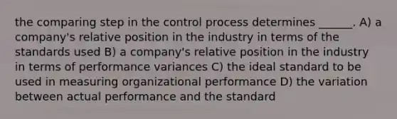 the comparing step in the control process determines ______. A) a company's relative position in the industry in terms of the standards used B) a company's relative position in the industry in terms of performance variances C) the ideal standard to be used in measuring organizational performance D) the variation between actual performance and the standard