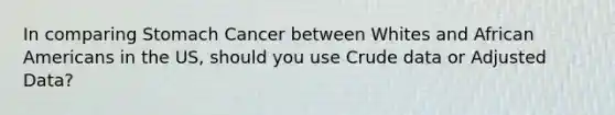 In comparing Stomach Cancer between Whites and African Americans in the US, should you use Crude data or Adjusted Data?