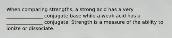 When comparing strengths, a strong acid has a very _______________ conjugate base while a weak acid has a _______________ conjugate. Strength is a measure of the ability to ionize or dissociate.