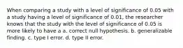 When comparing a study with a level of significance of 0.05 with a study having a level of significance of 0.01, the researcher knows that the study with the level of significance of 0.05 is more likely to have a a. correct null hypothesis. b. generalizable finding. c. type I error. d. type II error.