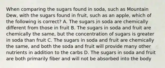 When comparing the sugars found in soda, such as Mountain Dew, with the sugars found in fruit, such as an apple, which of the following is correct? A. The sugars in soda are chemically different from those in fruit B. The sugars in soda and fruit are chemically the same, but the concentration of sugars is greater in soda than fruit C. The sugars in soda and fruit are chemically the same, and both the soda and fruit will provide many other nutrients in addition to the carbs D. The sugars in soda and fruit are both primarily fiber and will not be absorbed into the body