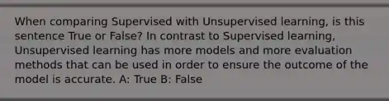 When comparing Supervised with Unsupervised learning, is this sentence True or False? In contrast to Supervised learning, Unsupervised learning has more models and more evaluation methods that can be used in order to ensure the outcome of the model is accurate. A: True B: False