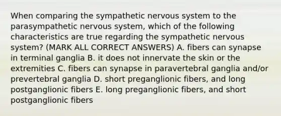 When comparing the sympathetic nervous system to the parasympathetic nervous system, which of the following characteristics are true regarding the sympathetic nervous system? (MARK ALL CORRECT ANSWERS) A. fibers can synapse in terminal ganglia B. it does not innervate the skin or the extremities C. fibers can synapse in paravertebral ganglia and/or prevertebral ganglia D. short preganglionic fibers, and long postganglionic fibers E. long preganglionic fibers, and short postganglionic fibers