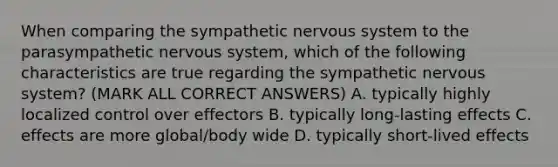 When comparing the sympathetic nervous system to the parasympathetic nervous system, which of the following characteristics are true regarding the sympathetic nervous system? (MARK ALL CORRECT ANSWERS) A. typically highly localized control over effectors B. typically long-lasting effects C. effects are more global/body wide D. typically short-lived effects