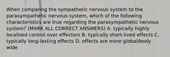 When comparing the sympathetic nervous system to the parasympathetic nervous system, which of the following characteristics are true regarding the parasympathetic nervous system? (MARK ALL CORRECT ANSWERS) A. typically highly localized control over effectors B. typically short-lived effects C. typically long-lasting effects D. effects are more global/body wide