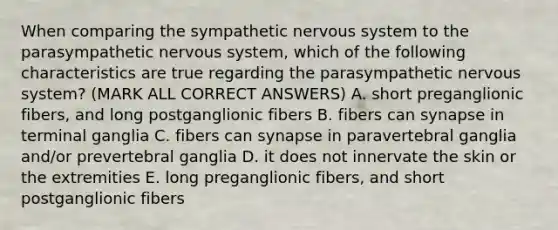 When comparing the sympathetic nervous system to the parasympathetic nervous system, which of the following characteristics are true regarding the parasympathetic nervous system? (MARK ALL CORRECT ANSWERS) A. short preganglionic fibers, and long postganglionic fibers B. fibers can synapse in terminal ganglia C. fibers can synapse in paravertebral ganglia and/or prevertebral ganglia D. it does not innervate the skin or the extremities E. long preganglionic fibers, and short postganglionic fibers