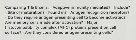 Comparing T & B cells: - Adaptive immunity mediated? - Include? - Site of maturation? - Found in? - Antigen recognition receptors? - Do they require antigen-presenting cell to become activated? - Are memory cells made after activation? - Major histocompatibility complex (MHC) proteins present on cell surface? - Are they considered antigen-presenting cells?