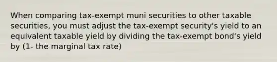 When comparing tax-exempt muni securities to other taxable securities, you must adjust the tax-exempt security's yield to an equivalent taxable yield by dividing the tax-exempt bond's yield by (1- the marginal tax rate)