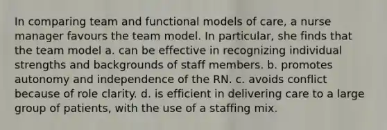 In comparing team and functional models of care, a nurse manager favours the team model. In particular, she finds that the team model a. can be effective in recognizing individual strengths and backgrounds of staff members. b. promotes autonomy and independence of the RN. c. avoids conflict because of role clarity. d. is efficient in delivering care to a large group of patients, with the use of a staffing mix.