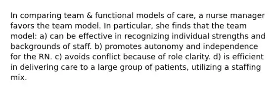 In comparing team & functional models of care, a nurse manager favors the team model. In particular, she finds that the team model: a) can be effective in recognizing individual strengths and backgrounds of staff. b) promotes autonomy and independence for the RN. c) avoids conflict because of role clarity. d) is efficient in delivering care to a large group of patients, utilizing a staffing mix.