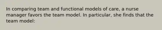 In comparing team and functional models of care, a nurse manager favors the team model. In particular, she finds that the team model: