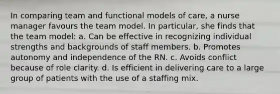 In comparing team and functional models of care, a nurse manager favours the team model. In particular, she finds that the team model: a. Can be effective in recognizing individual strengths and backgrounds of staff members. b. Promotes autonomy and independence of the RN. c. Avoids conflict because of role clarity. d. Is efficient in delivering care to a large group of patients with the use of a staffing mix.