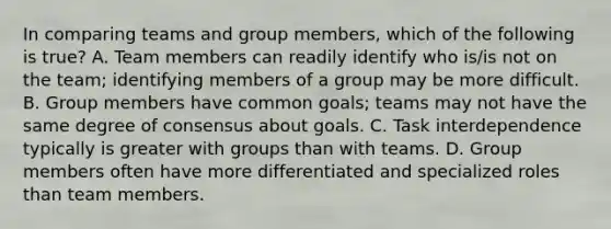 In comparing teams and group members, which of the following is true? A. Team members can readily identify who is/is not on the team; identifying members of a group may be more difficult. B. Group members have common goals; teams may not have the same degree of consensus about goals. C. Task interdependence typically is greater with groups than with teams. D. Group members often have more differentiated and specialized roles than team members.