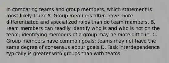 In comparing teams and group members, which statement is most likely true? A. Group members often have more differentiated and specialized roles than do team members. B. Team members can readily identify who is and who is not on the team; identifying members of a group may be more difficult. C. Group members have common goals; teams may not have the same degree of consensus about goals D. Task interdependence typically is greater with groups than with teams.