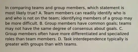 In comparing teams and group members, which statement is most likely true? A. Team members can readily identify who is and who is not on the team; identifying members of a group may be more difficult. B. Group members have common goals; teams may not have the same degree of consensus about goals. C. Group members often have more differentiated and specialized roles than team members. D. Task interdependence typically is greater with groups than with teams.