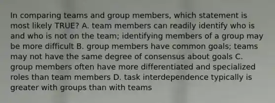 In comparing teams and group members, which statement is most likely TRUE? A. team members can readily identify who is and who is not on the team; identifying members of a group may be more difficult B. group members have common goals; teams may not have the same degree of consensus about goals C. group members often have more differentiated and specialized roles than team members D. task interdependence typically is greater with groups than with teams