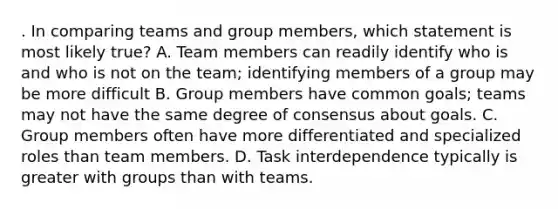 . In comparing teams and group members, which statement is most likely true? A. Team members can readily identify who is and who is not on the team; identifying members of a group may be more difficult B. Group members have common goals; teams may not have the same degree of consensus about goals. C. Group members often have more differentiated and specialized roles than team members. D. Task interdependence typically is greater with groups than with teams.