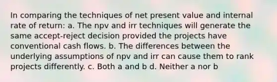 In comparing the techniques of net present value and internal rate of return: a. The npv and irr techniques will generate the same accept-reject decision provided the projects have conventional cash flows. b. The differences between the underlying assumptions of npv and irr can cause them to rank projects differently. c. Both a and b d. Neither a nor b