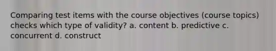 Comparing test items with the course objectives (course topics) checks which type of validity? a. content b. predictive c. concurrent d. construct