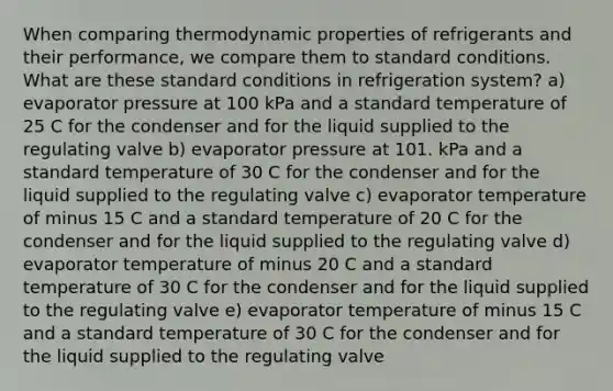 When comparing thermodynamic properties of refrigerants and their performance, we compare them to standard conditions. What are these standard conditions in refrigeration system? a) evaporator pressure at 100 kPa and a standard temperature of 25 C for the condenser and for the liquid supplied to the regulating valve b) evaporator pressure at 101. kPa and a standard temperature of 30 C for the condenser and for the liquid supplied to the regulating valve c) evaporator temperature of minus 15 C and a standard temperature of 20 C for the condenser and for the liquid supplied to the regulating valve d) evaporator temperature of minus 20 C and a standard temperature of 30 C for the condenser and for the liquid supplied to the regulating valve e) evaporator temperature of minus 15 C and a standard temperature of 30 C for the condenser and for the liquid supplied to the regulating valve